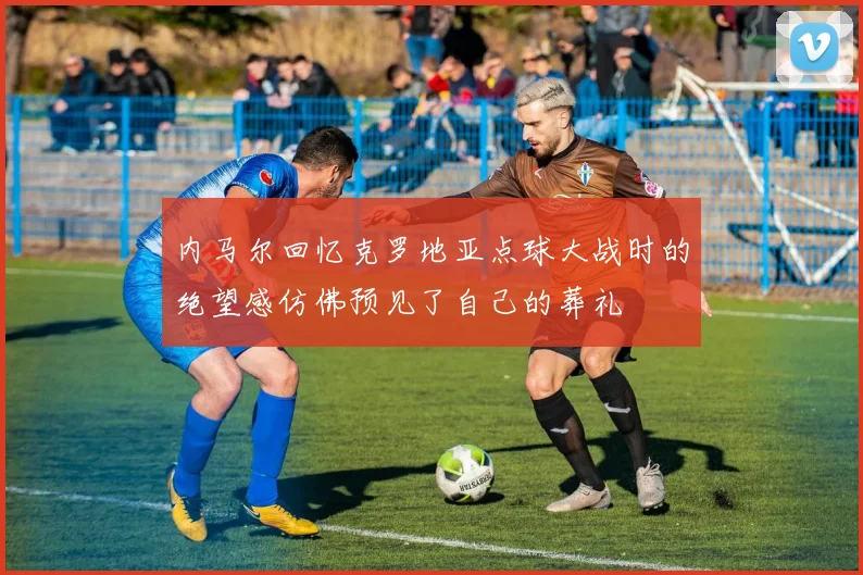 内马尔回忆克罗地亚点球大战时的绝望感仿佛预见了自己的葬礼