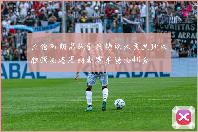 杰伦布朗离队引发热议大莫里斯大胆预测塔图姆新赛季场均40分