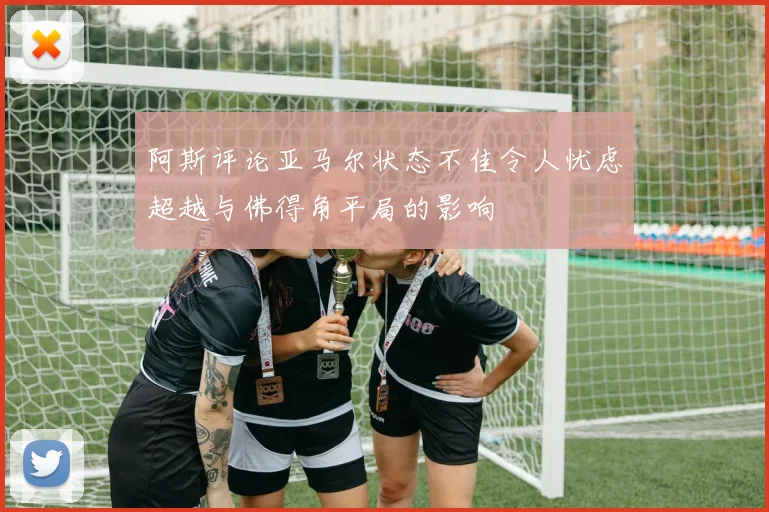 阿斯评论亚马尔状态不佳令人忧虑超越与佛得角平局的影响