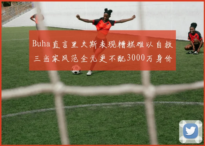 Buha直言里夫斯表现糟糕难以自救三当家风范全无更不配3000万身价