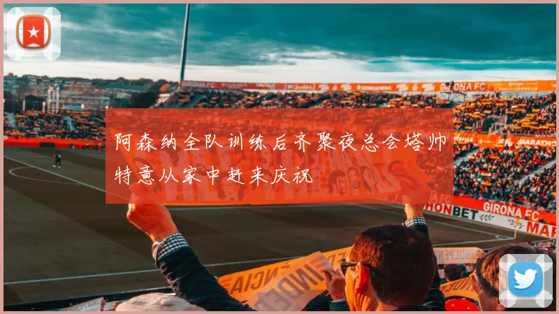 阿森纳全队训练后齐聚夜总会塔帅特意从家中赶来庆祝