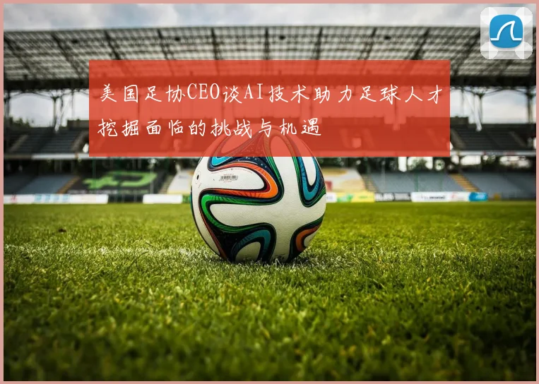 美国足协CEO谈AI技术助力足球人才挖掘面临的挑战与机遇