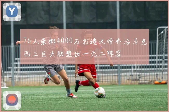 76人豪掷4000万打造大帝乔治马克西三巨头联盟独一无二阵容