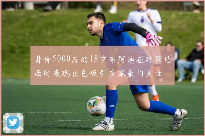 身价5000万的18岁布阿迪在对阵巴西时表现出色吸引多家豪门关注