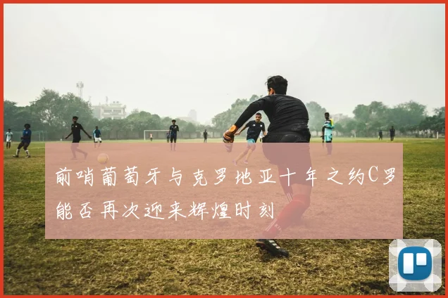 前哨葡萄牙与克罗地亚十年之约C罗能否再次迎来辉煌时刻