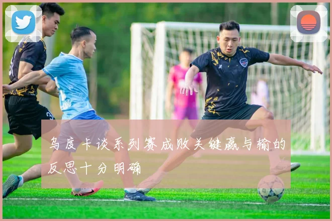 乌度卡谈系列赛成败关键赢与输的反思十分明确