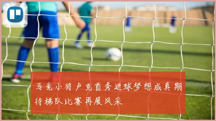 马竞小将卢克首秀进球梦想成真期待梯队比赛再展风采