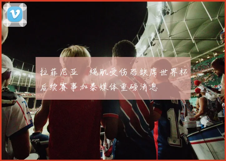 拉菲尼亚腘绳肌受伤恐缺席世界杯后续赛事加泰媒体重磅消息