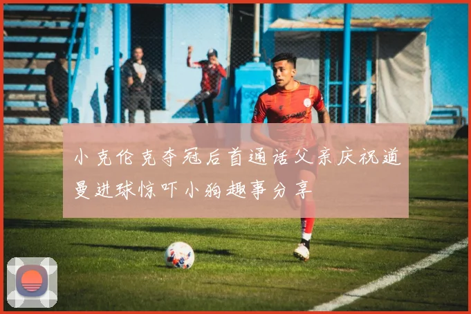 小克伦克夺冠后首通话父亲庆祝道曼进球惊吓小狗趣事分享
