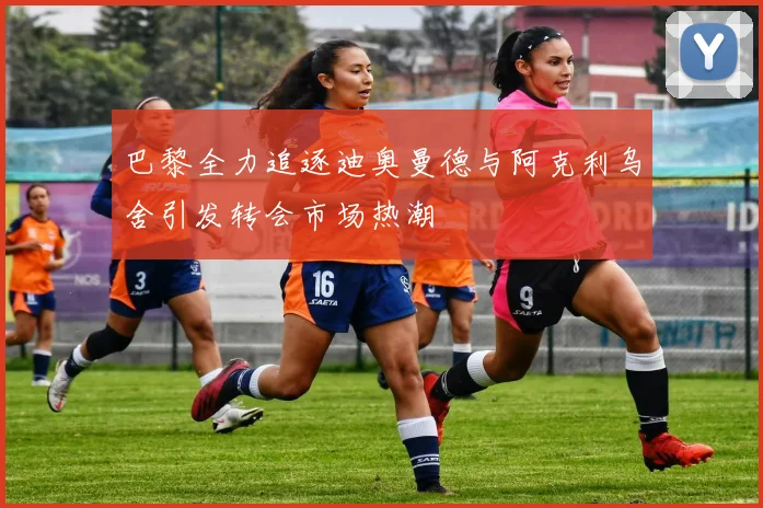 巴黎全力追逐迪奥曼德与阿克利乌舍引发转会市场热潮