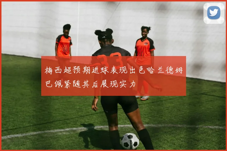 梅西超预期进球表现出色哈兰德姆巴佩紧随其后展现实力