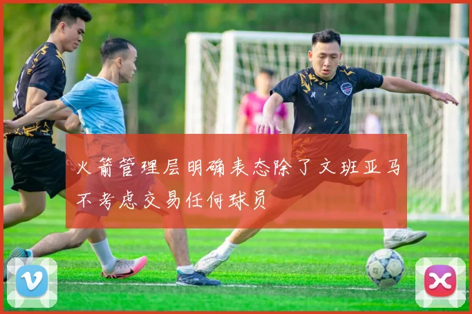 火箭管理层明确表态除了文班亚马不考虑交易任何球员