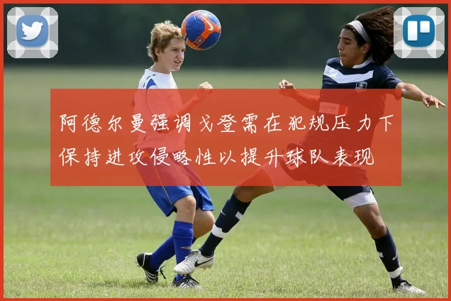 阿德尔曼强调戈登需在犯规压力下保持进攻侵略性以提升球队表现