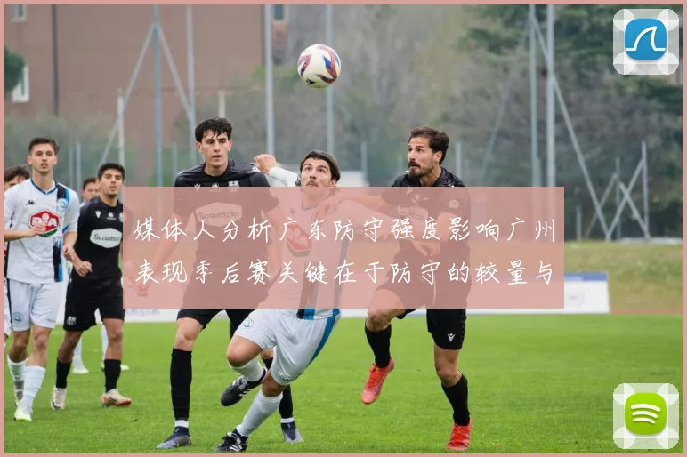 媒体人分析广东防守强度影响广州表现季后赛关键在于防守的较量与适应能力