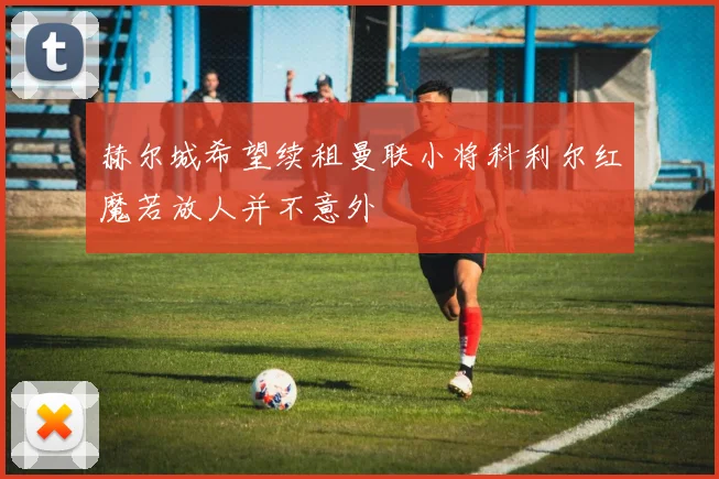 赫尔城希望续租曼联小将科利尔红魔若放人并不意外