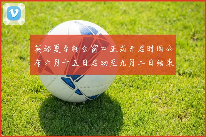 英超夏季转会窗口正式开启时间公布六月十五日启动至九月二日结束