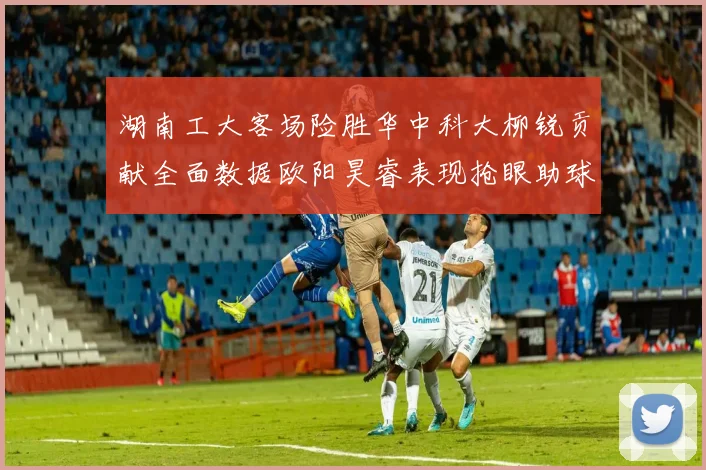 湖南工大客场险胜华中科大柳锐贡献全面数据欧阳昊睿表现抢眼助球队取胜