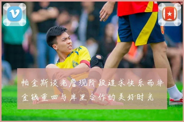 帕金斯谈老詹现阶段追求快乐而非金钱重回与库里合作的美好时光