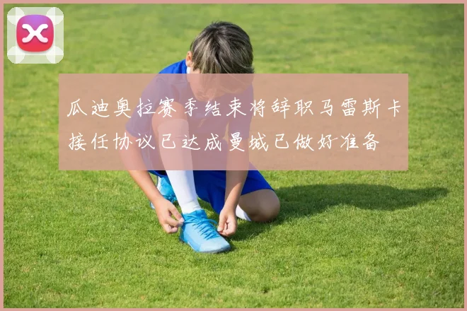瓜迪奥拉赛季结束将辞职马雷斯卡接任协议已达成曼城已做好准备