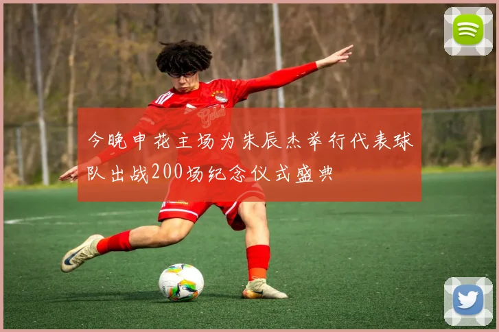 今晚申花主场为朱辰杰举行代表球队出战200场纪念仪式盛典