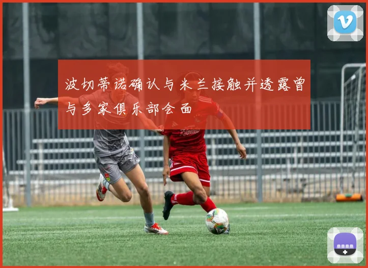 波切蒂诺确认与米兰接触并透露曾与多家俱乐部会面