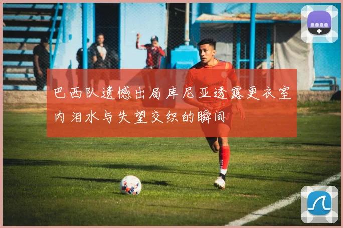 巴西队遗憾出局库尼亚透露更衣室内泪水与失望交织的瞬间