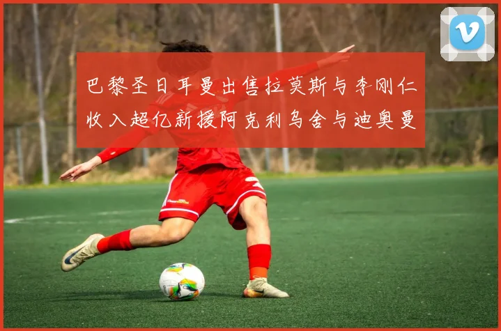 巴黎圣日耳曼出售拉莫斯与李刚仁收入超亿新援阿克利乌舍与迪奥曼德即将加盟