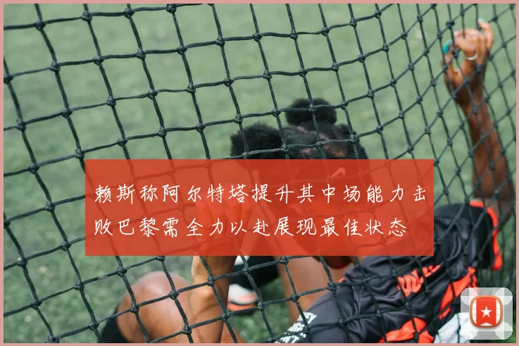 赖斯称阿尔特塔提升其中场能力击败巴黎需全力以赴展现最佳状态